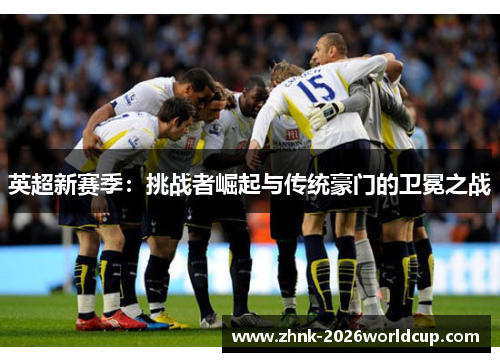 英超新赛季:挑战者崛起与传统豪门的卫冕之战 英超新赛季:挑战者崛起与传统豪门的卫冕之战