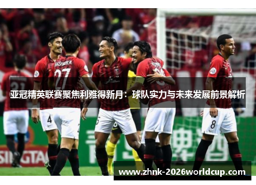 亚冠精英联赛聚焦利雅得新月：球队实力与未来发展前景解析