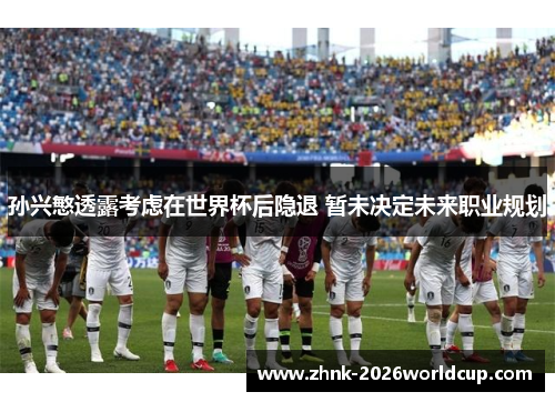 孙兴慜透露考虑在世界杯后隐退 暂未决定未来职业规划