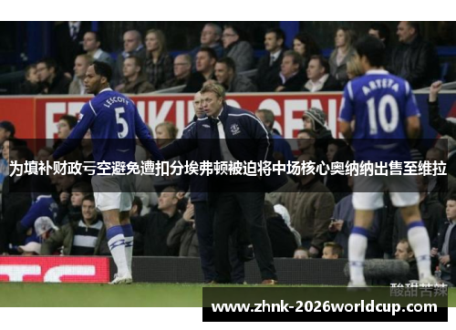 为填补财政亏空避免遭扣分埃弗顿被迫将中场核心奥纳纳出售至维拉 为填补财政亏空避免遭扣分埃弗顿被迫将中场核心奥纳纳出售至维拉