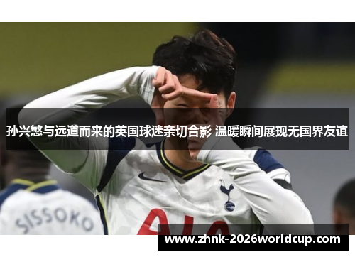 孙兴慜与远道而来的英国球迷亲切合影 温暖瞬间展现无国界友谊 孙兴慜与远道而来的英国球迷亲切合影 温暖瞬间展现无国界友谊